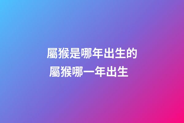 屬猴是哪年出生的 屬猴哪一年出生-第1張-觀點-玄機派